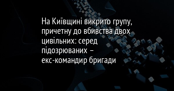 У Київській області було розкрито злочинну групу, яка має зв'язок з убивством двох цивільних осіб. Серед тих, хто підозрюється у злочині, виявився колишній командир бригади.